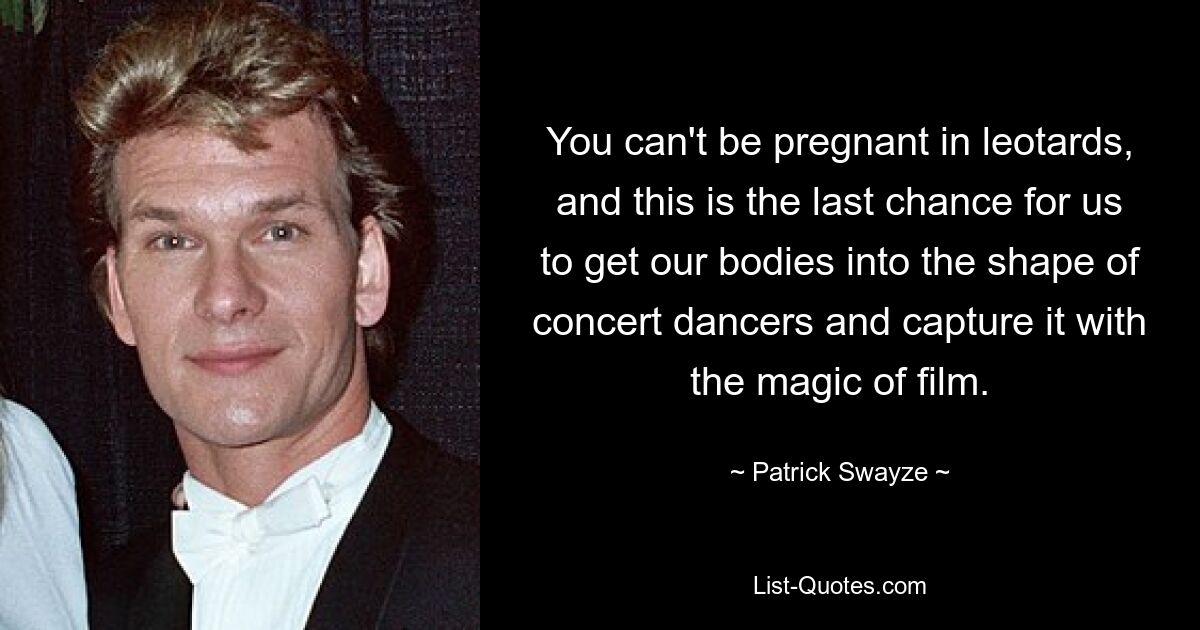 You can't be pregnant in leotards, and this is the last chance for us to get our bodies into the shape of concert dancers and capture it with the magic of film. — © Patrick Swayze