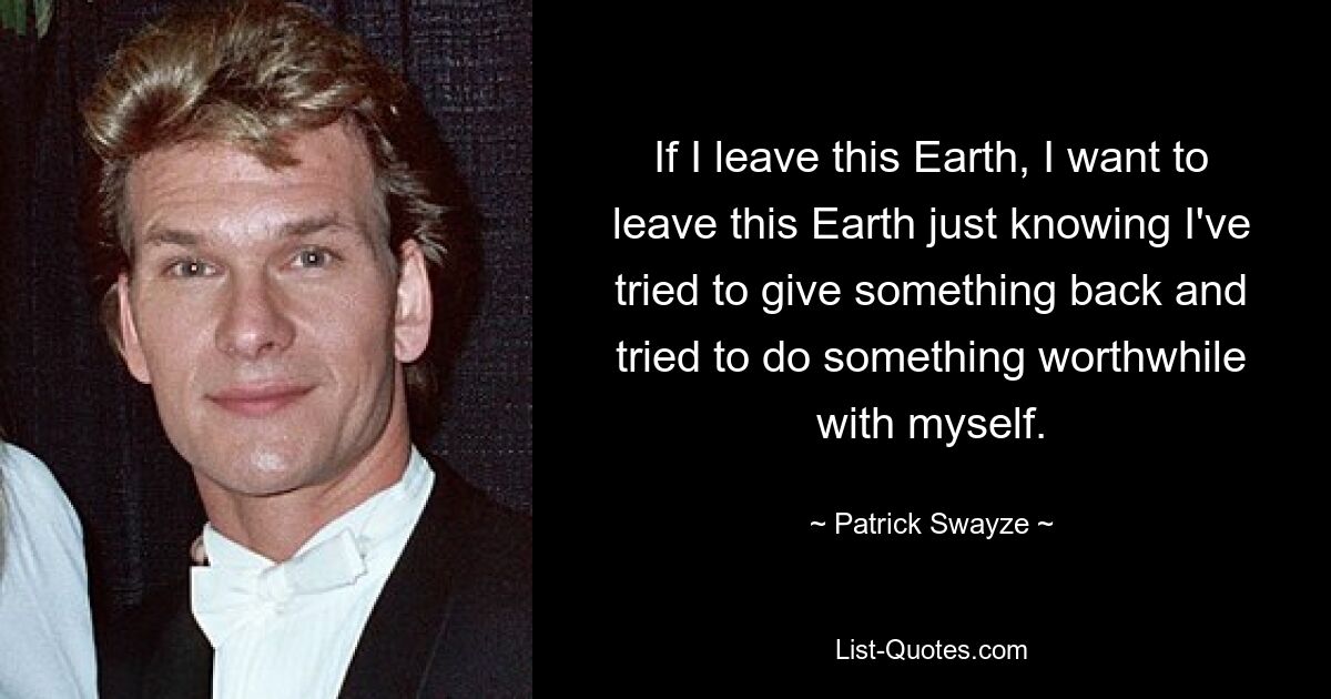 If I leave this Earth, I want to leave this Earth just knowing I've tried to give something back and tried to do something worthwhile with myself. — © Patrick Swayze