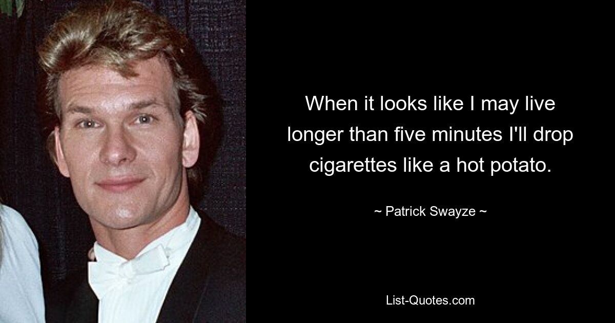 When it looks like I may live longer than five minutes I'll drop cigarettes like a hot potato. — © Patrick Swayze