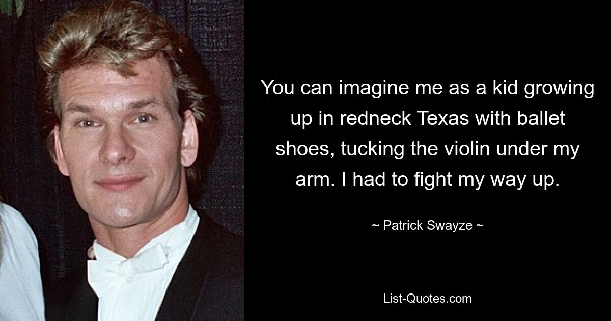 You can imagine me as a kid growing up in redneck Texas with ballet shoes, tucking the violin under my arm. I had to fight my way up. — © Patrick Swayze