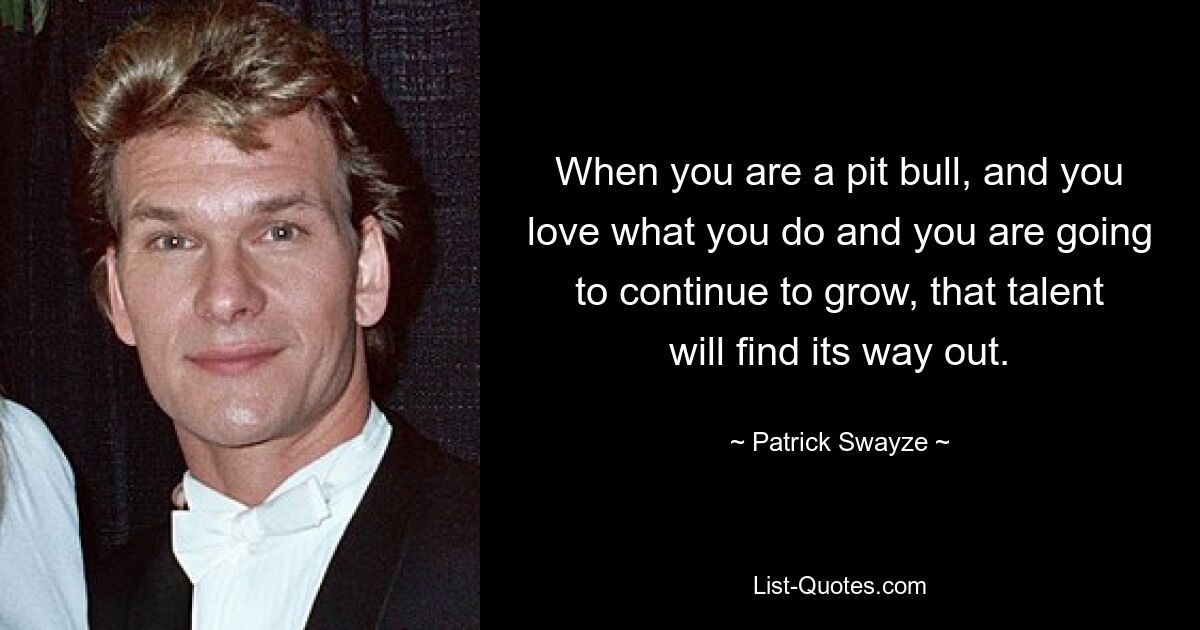 When you are a pit bull, and you love what you do and you are going to continue to grow, that talent will find its way out. — © Patrick Swayze