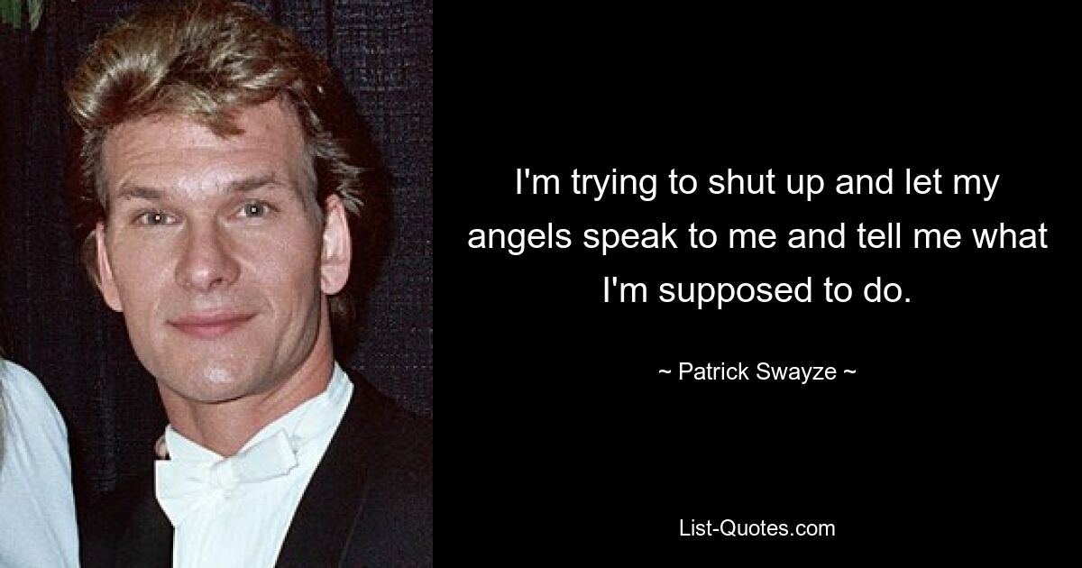 I'm trying to shut up and let my angels speak to me and tell me what I'm supposed to do. — © Patrick Swayze