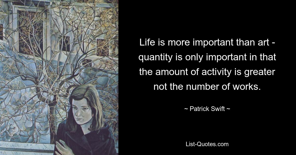 Life is more important than art - quantity is only important in that the amount of activity is greater not the number of works. — © Patrick Swift