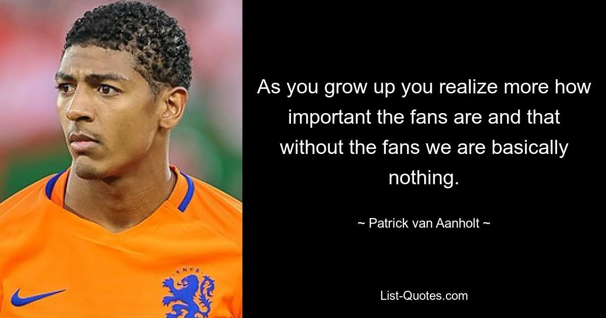 As you grow up you realize more how important the fans are and that without the fans we are basically nothing. — © Patrick van Aanholt