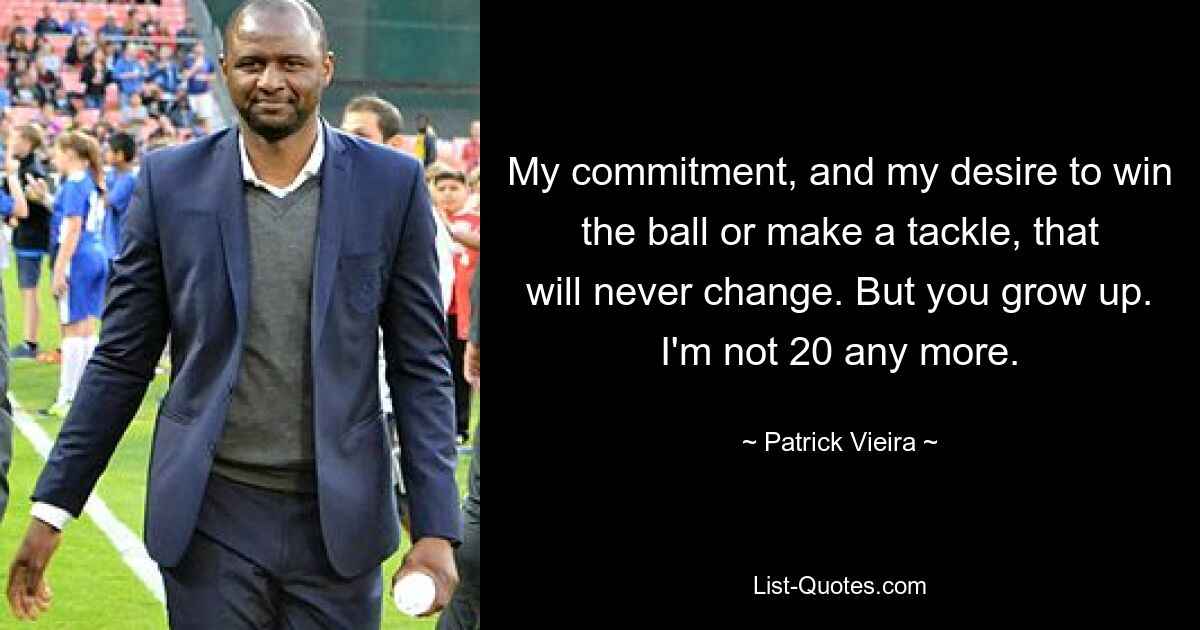 My commitment, and my desire to win the ball or make a tackle, that will never change. But you grow up. I'm not 20 any more. — © Patrick Vieira