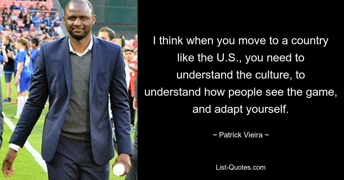 I think when you move to a country like the U.S., you need to understand the culture, to understand how people see the game, and adapt yourself. — © Patrick Vieira