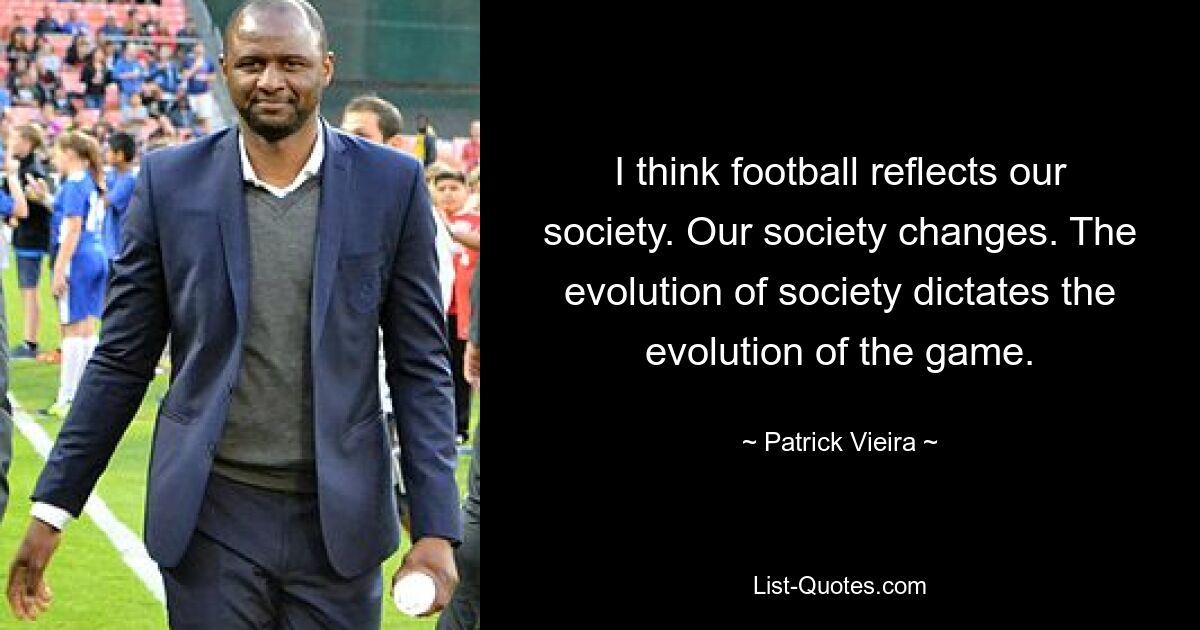 I think football reflects our society. Our society changes. The evolution of society dictates the evolution of the game. — © Patrick Vieira