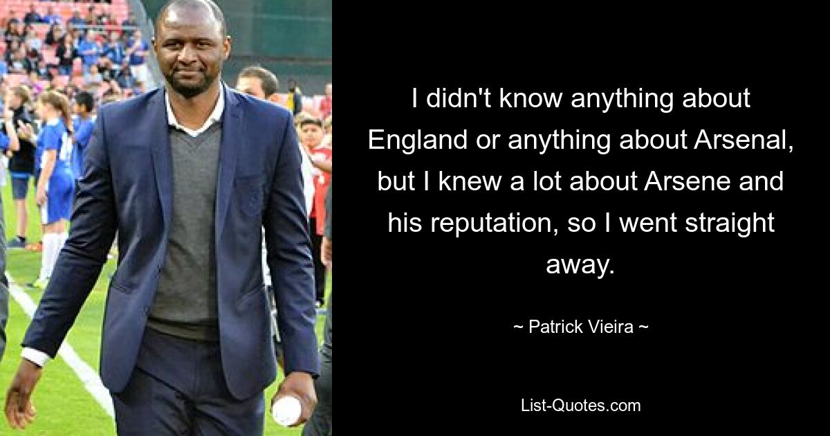 I didn't know anything about England or anything about Arsenal, but I knew a lot about Arsene and his reputation, so I went straight away. — © Patrick Vieira