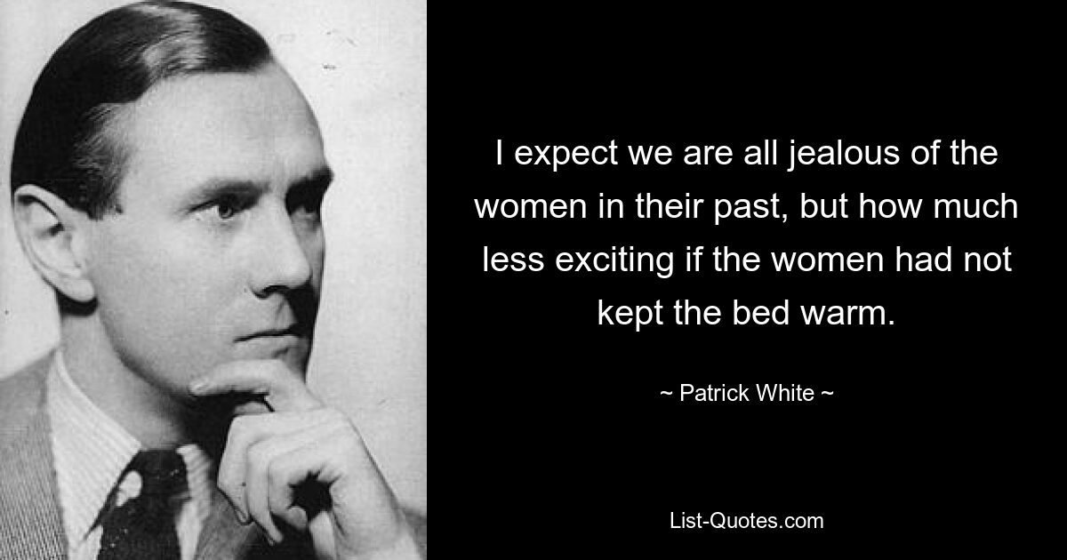 I expect we are all jealous of the women in their past, but how much less exciting if the women had not kept the bed warm. — © Patrick White