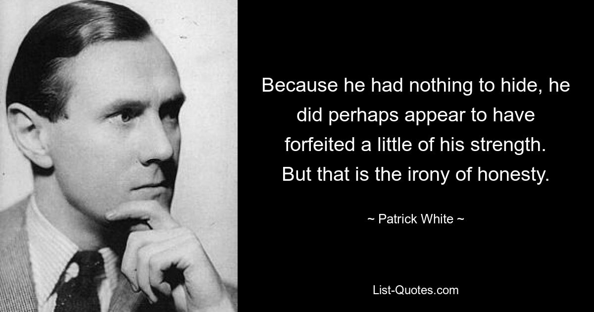 Because he had nothing to hide, he did perhaps appear to have forfeited a little of his strength. But that is the irony of honesty. — © Patrick White