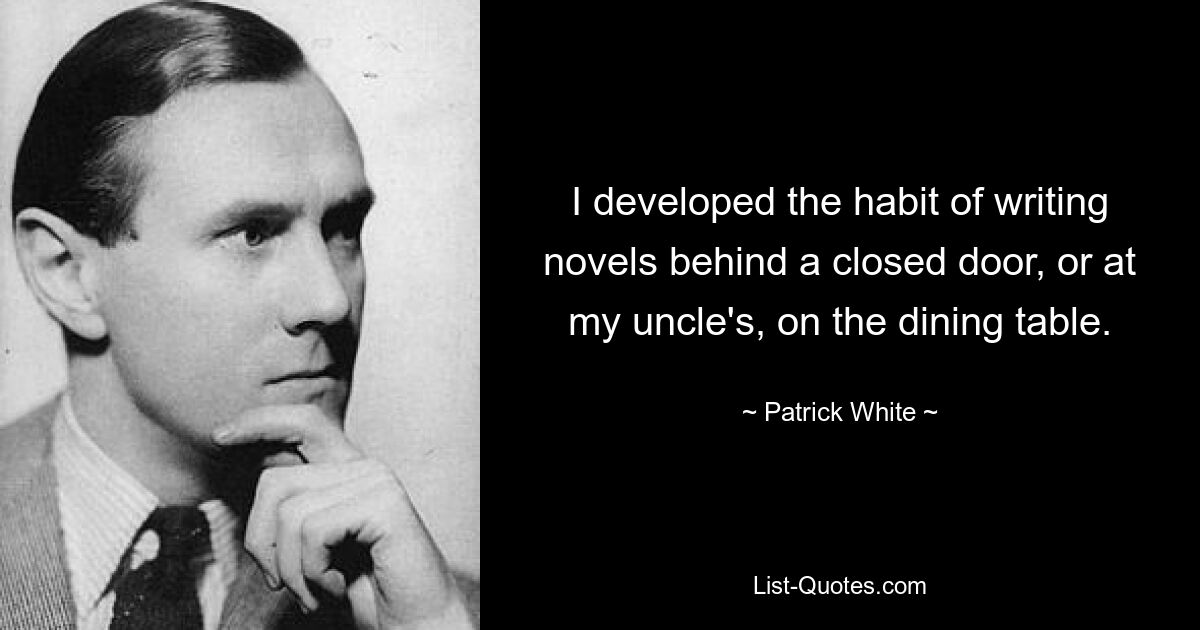 I developed the habit of writing novels behind a closed door, or at my uncle's, on the dining table. — © Patrick White