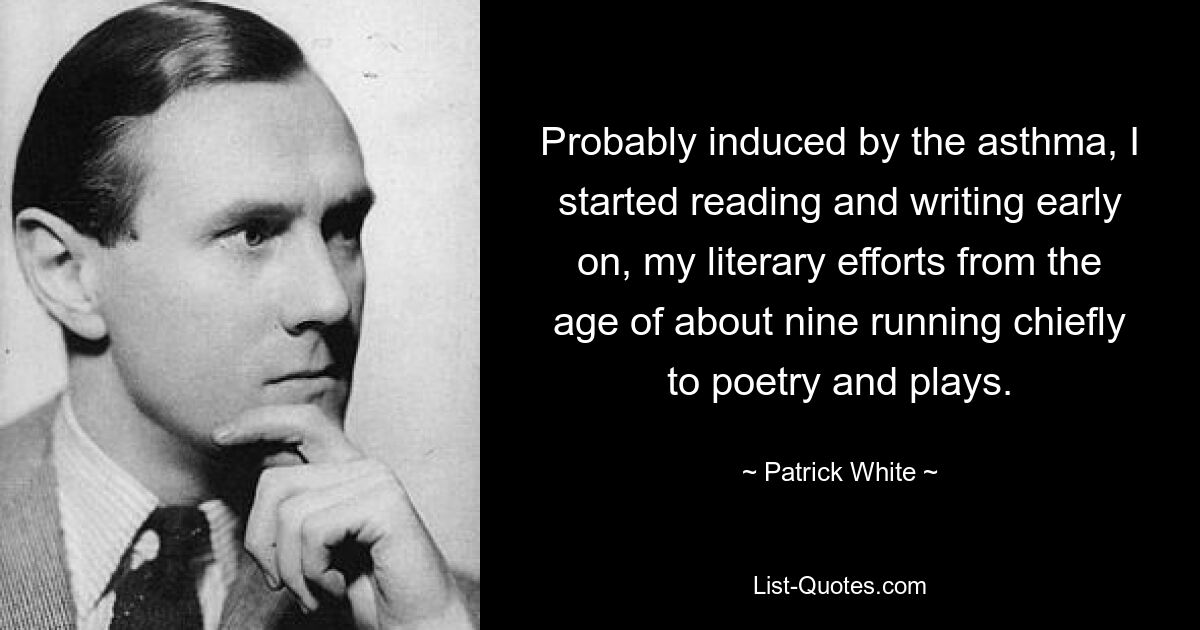 Probably induced by the asthma, I started reading and writing early on, my literary efforts from the age of about nine running chiefly to poetry and plays. — © Patrick White