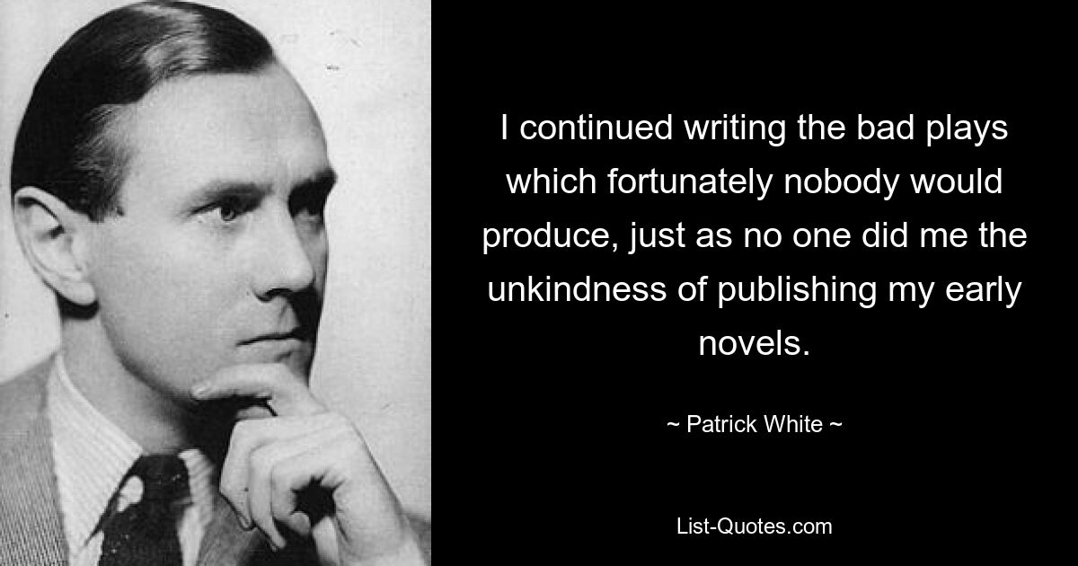 I continued writing the bad plays which fortunately nobody would produce, just as no one did me the unkindness of publishing my early novels. — © Patrick White