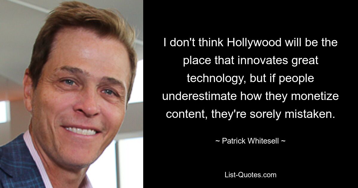 I don't think Hollywood will be the place that innovates great technology, but if people underestimate how they monetize content, they're sorely mistaken. — © Patrick Whitesell