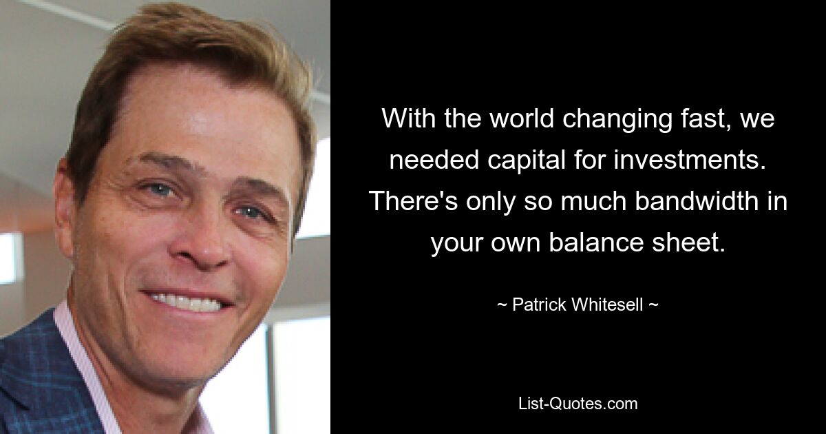 With the world changing fast, we needed capital for investments. There's only so much bandwidth in your own balance sheet. — © Patrick Whitesell