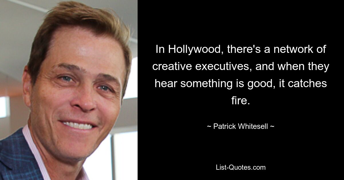 In Hollywood, there's a network of creative executives, and when they hear something is good, it catches fire. — © Patrick Whitesell