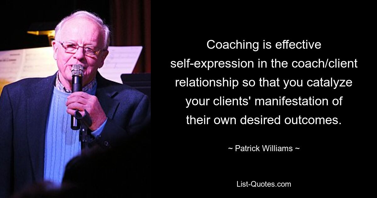 Coaching is effective self-expression in the coach/client relationship so that you catalyze your clients' manifestation of their own desired outcomes. — © Patrick Williams