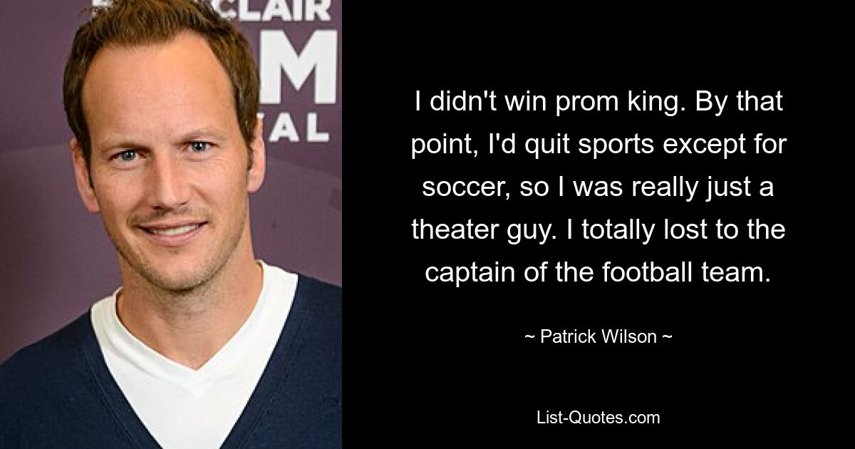 I didn't win prom king. By that point, I'd quit sports except for soccer, so I was really just a theater guy. I totally lost to the captain of the football team. — © Patrick Wilson