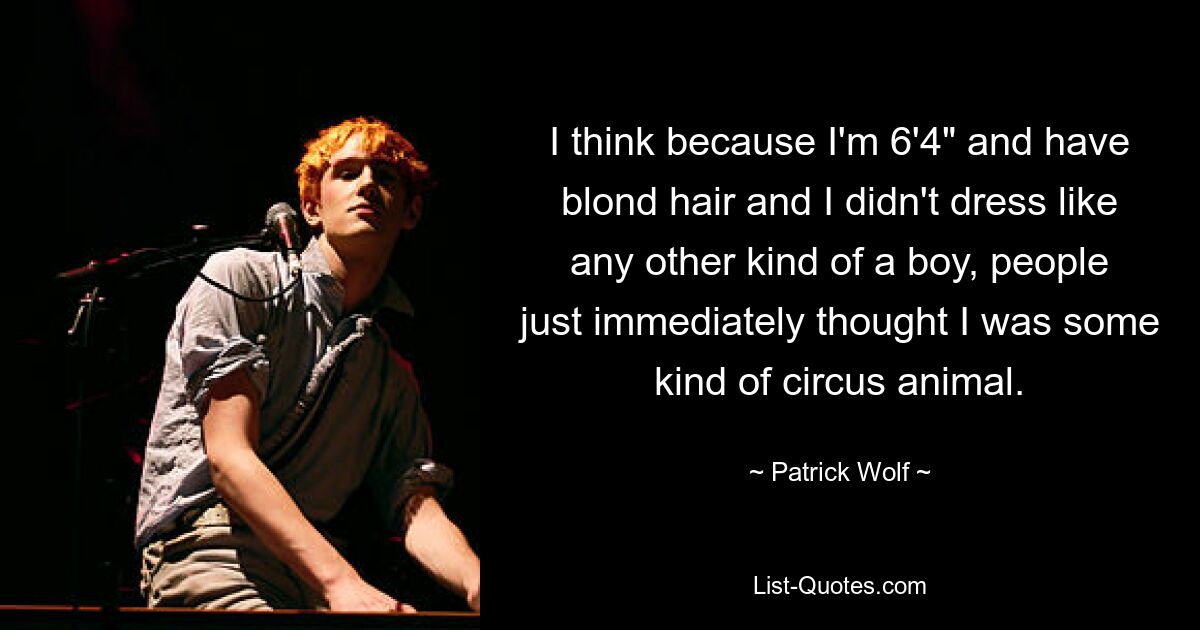 I think because I'm 6'4" and have blond hair and I didn't dress like any other kind of a boy, people just immediately thought I was some kind of circus animal. — © Patrick Wolf