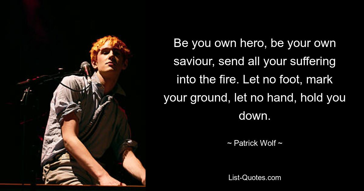 Be you own hero, be your own saviour, send all your suffering into the fire. Let no foot, mark your ground, let no hand, hold you down. — © Patrick Wolf