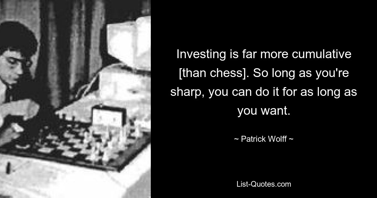 Investing is far more cumulative [than chess]. So long as you're sharp, you can do it for as long as you want. — © Patrick Wolff