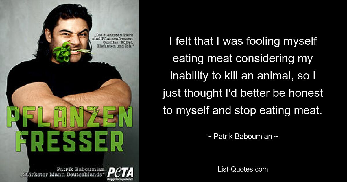 I felt that I was fooling myself eating meat considering my inability to kill an animal, so I just thought I'd better be honest to myself and stop eating meat. — © Patrik Baboumian