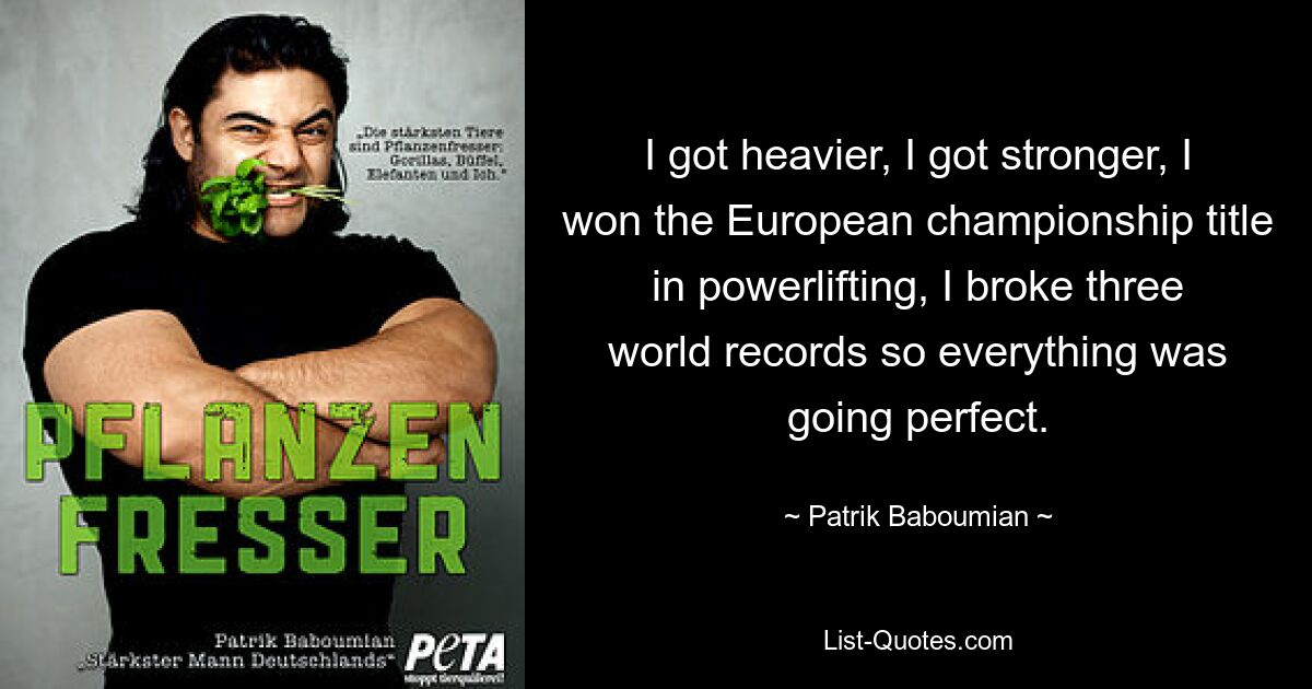 I got heavier, I got stronger, I won the European championship title in powerlifting, I broke three world records so everything was going perfect. — © Patrik Baboumian