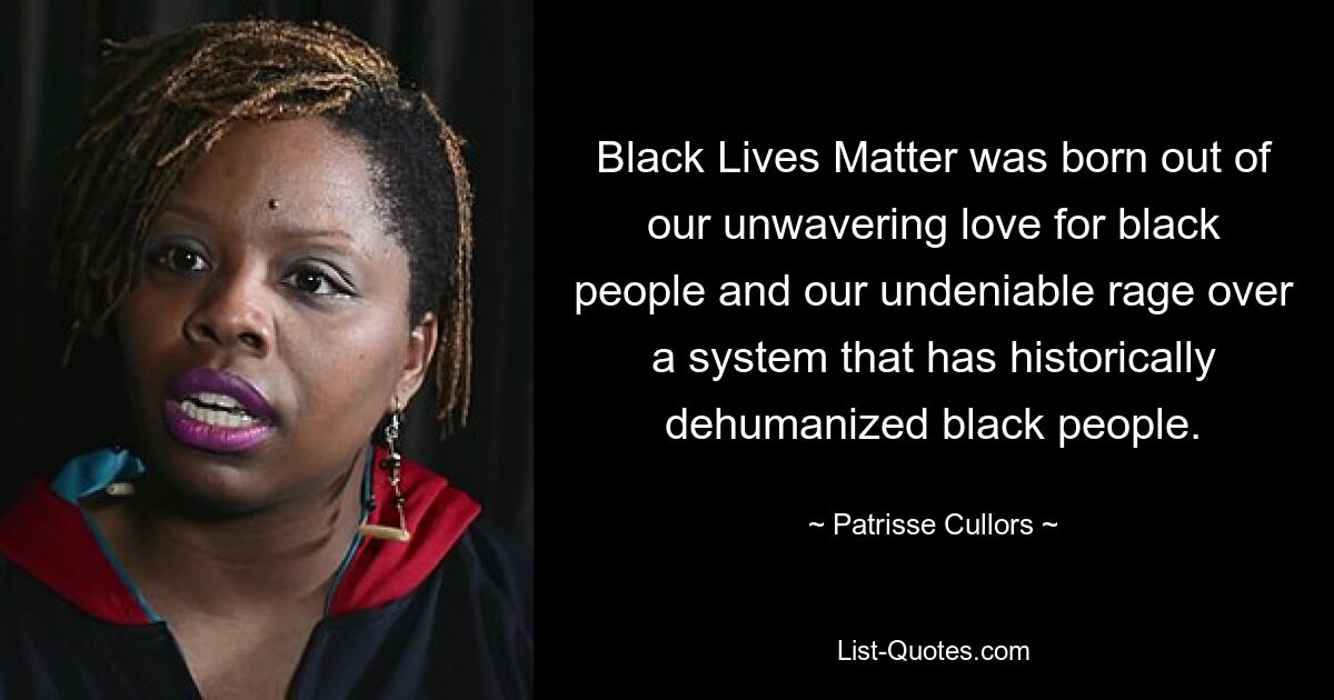 Black Lives Matter was born out of our unwavering love for black people and our undeniable rage over a system that has historically dehumanized black people. — © Patrisse Cullors