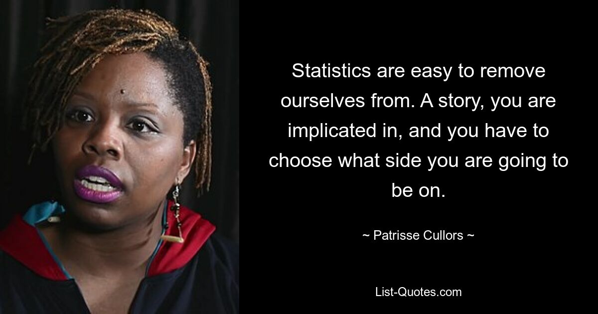 Statistics are easy to remove ourselves from. A story, you are implicated in, and you have to choose what side you are going to be on. — © Patrisse Cullors