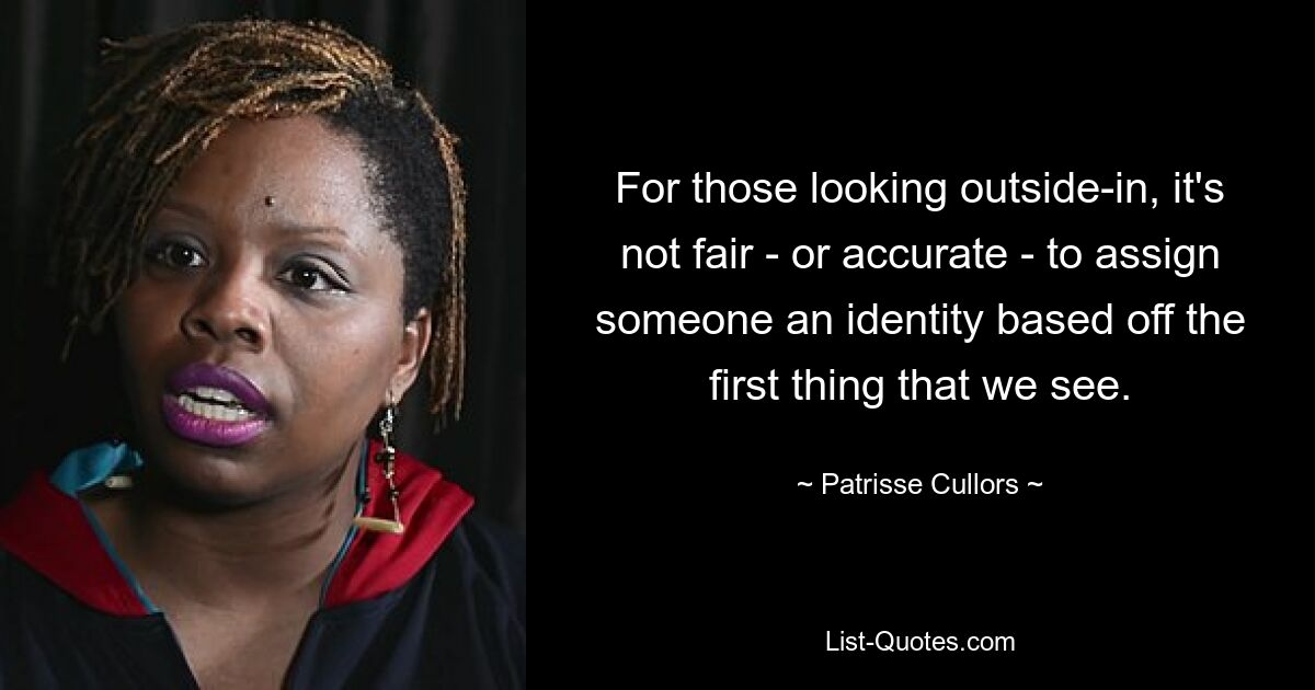 For those looking outside-in, it's not fair - or accurate - to assign someone an identity based off the first thing that we see. — © Patrisse Cullors