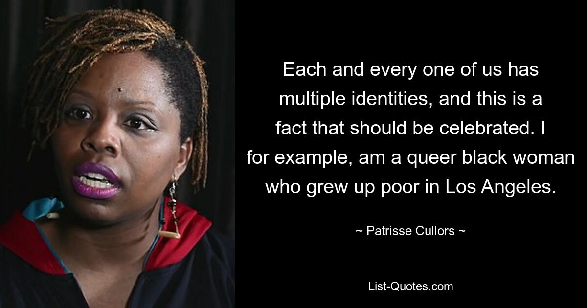 Each and every one of us has multiple identities, and this is a fact that should be celebrated. I for example, am a queer black woman who grew up poor in Los Angeles. — © Patrisse Cullors