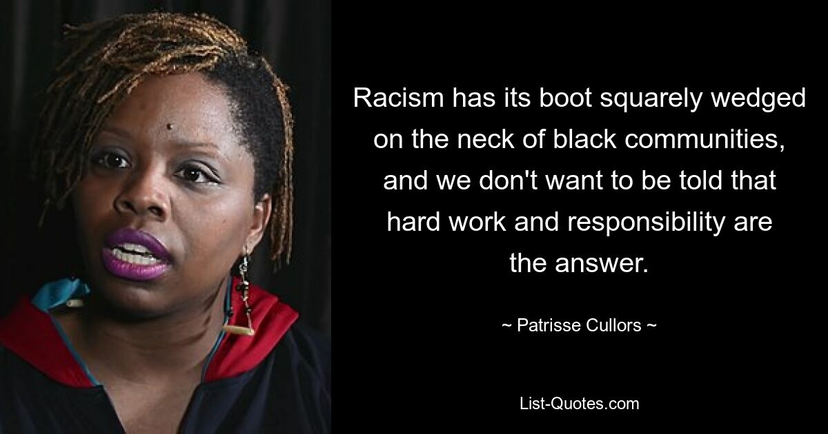 Racism has its boot squarely wedged on the neck of black communities, and we don't want to be told that hard work and responsibility are the answer. — © Patrisse Cullors