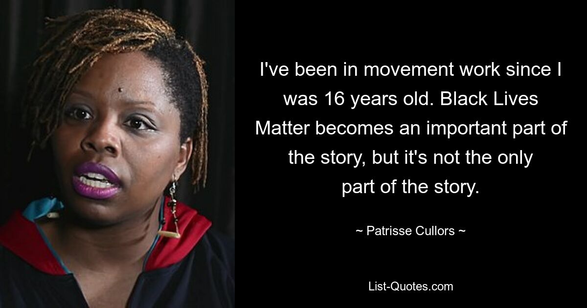 I've been in movement work since I was 16 years old. Black Lives Matter becomes an important part of the story, but it's not the only part of the story. — © Patrisse Cullors