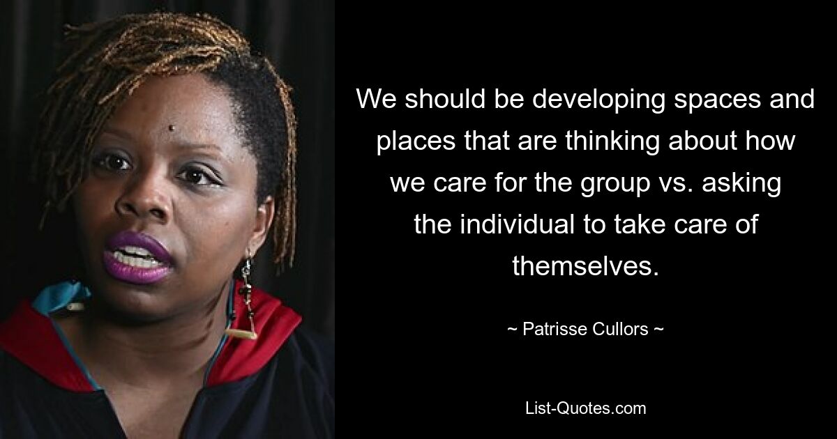 We should be developing spaces and places that are thinking about how we care for the group vs. asking the individual to take care of themselves. — © Patrisse Cullors