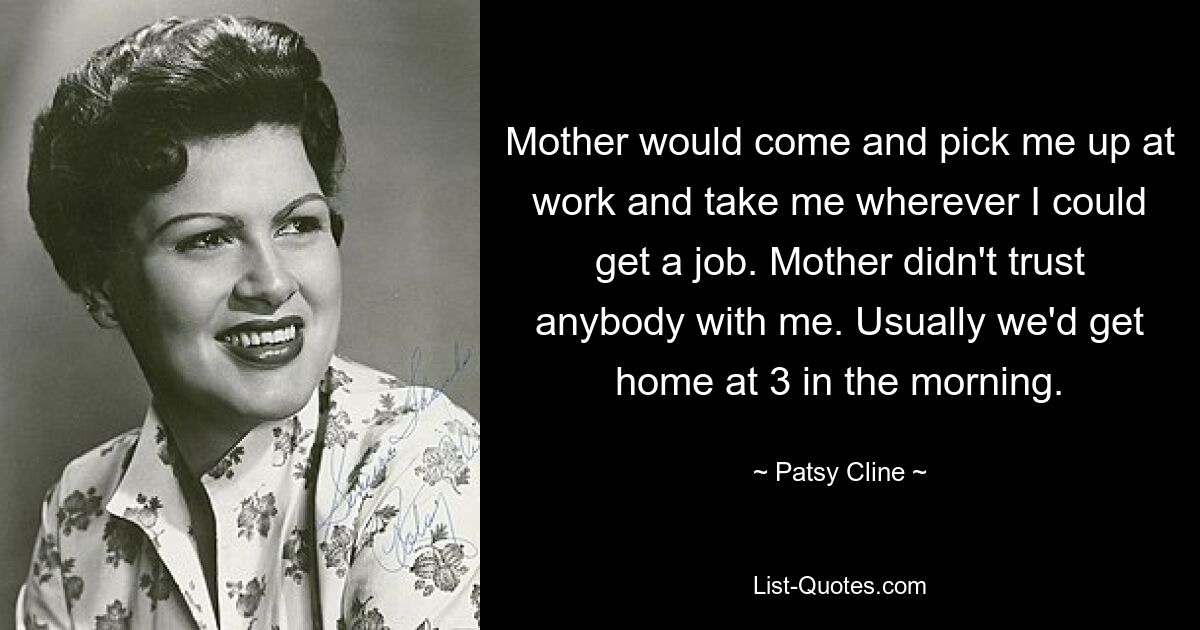 Mother would come and pick me up at work and take me wherever I could get a job. Mother didn't trust anybody with me. Usually we'd get home at 3 in the morning. — © Patsy Cline