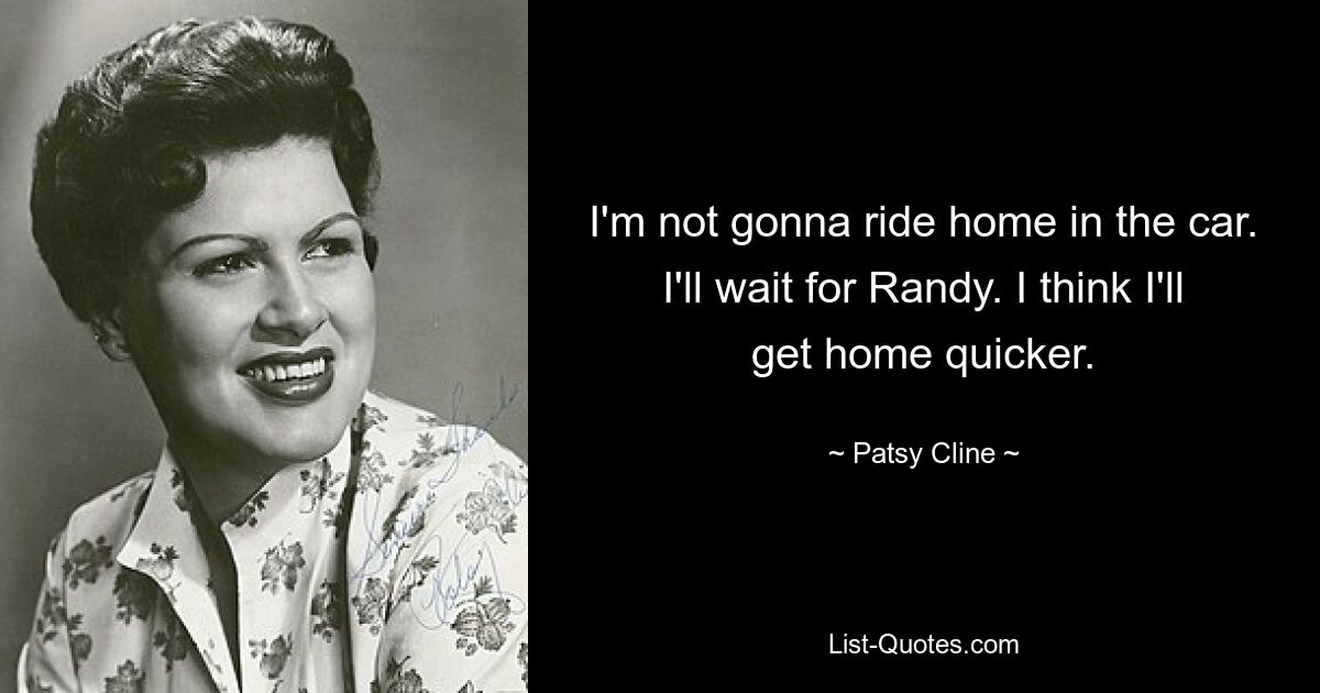 I'm not gonna ride home in the car. I'll wait for Randy. I think I'll get home quicker. — © Patsy Cline