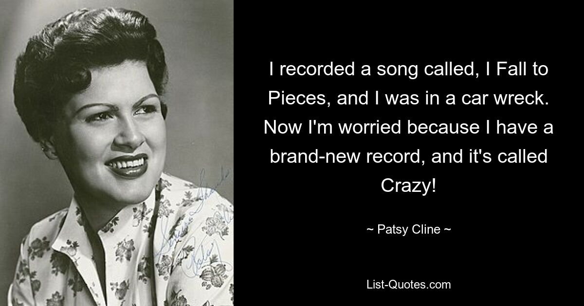 I recorded a song called, I Fall to Pieces, and I was in a car wreck. Now I'm worried because I have a brand-new record, and it's called Crazy! — © Patsy Cline