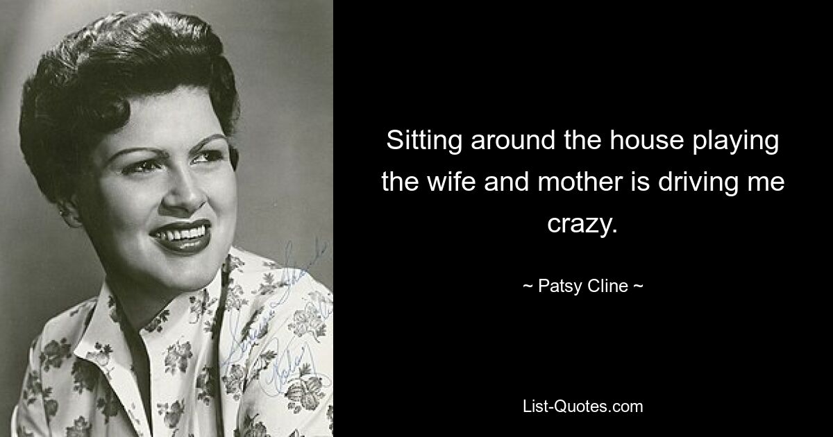 Sitting around the house playing the wife and mother is driving me crazy. — © Patsy Cline