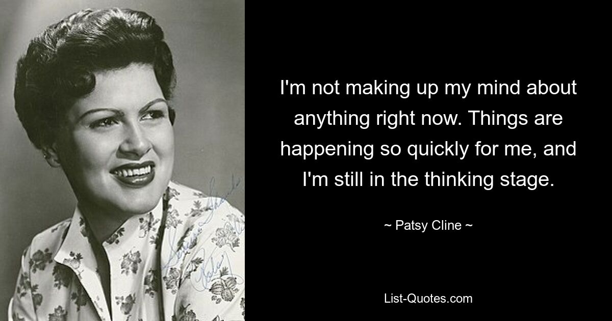 I'm not making up my mind about anything right now. Things are happening so quickly for me, and I'm still in the thinking stage. — © Patsy Cline