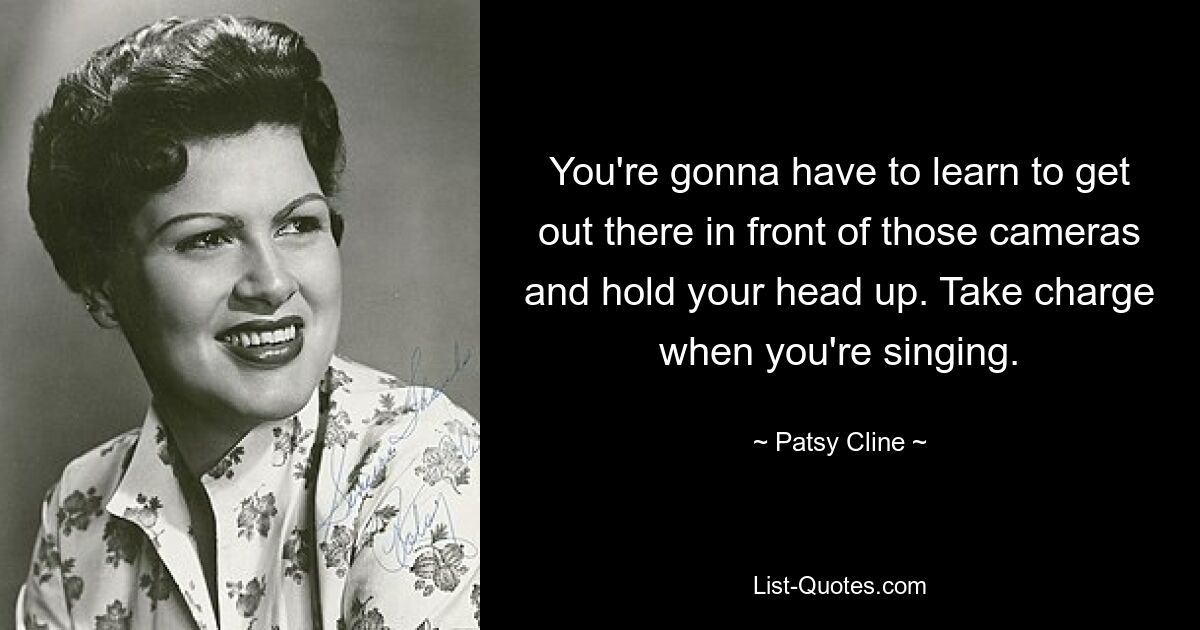 You're gonna have to learn to get out there in front of those cameras and hold your head up. Take charge when you're singing. — © Patsy Cline