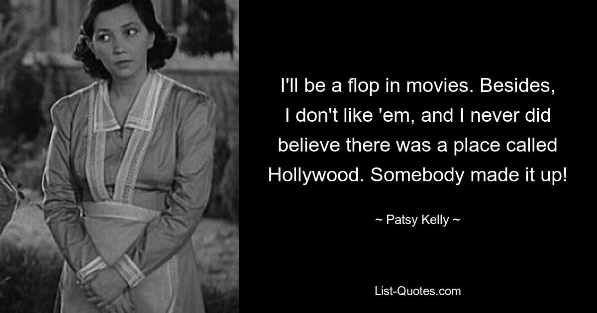 I'll be a flop in movies. Besides, I don't like 'em, and I never did believe there was a place called Hollywood. Somebody made it up! — © Patsy Kelly