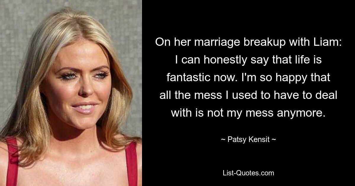 On her marriage breakup with Liam: I can honestly say that life is fantastic now. I'm so happy that all the mess I used to have to deal with is not my mess anymore. — © Patsy Kensit