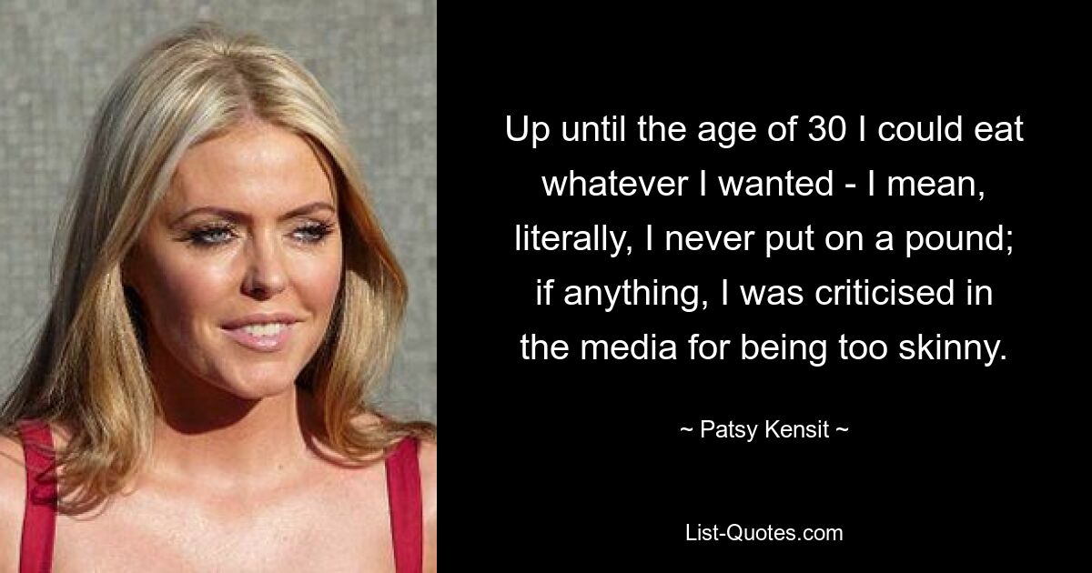 Up until the age of 30 I could eat whatever I wanted - I mean, literally, I never put on a pound; if anything, I was criticised in the media for being too skinny. — © Patsy Kensit