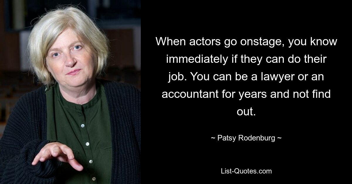 When actors go onstage, you know immediately if they can do their job. You can be a lawyer or an accountant for years and not find out. — © Patsy Rodenburg