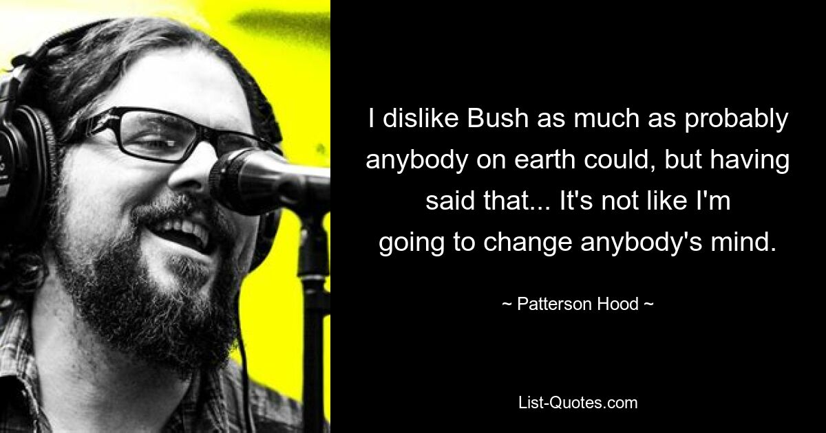 I dislike Bush as much as probably anybody on earth could, but having said that... It's not like I'm going to change anybody's mind. — © Patterson Hood