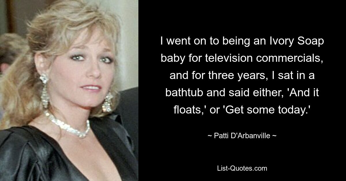 I went on to being an Ivory Soap baby for television commercials, and for three years, I sat in a bathtub and said either, 'And it floats,' or 'Get some today.' — © Patti D'Arbanville