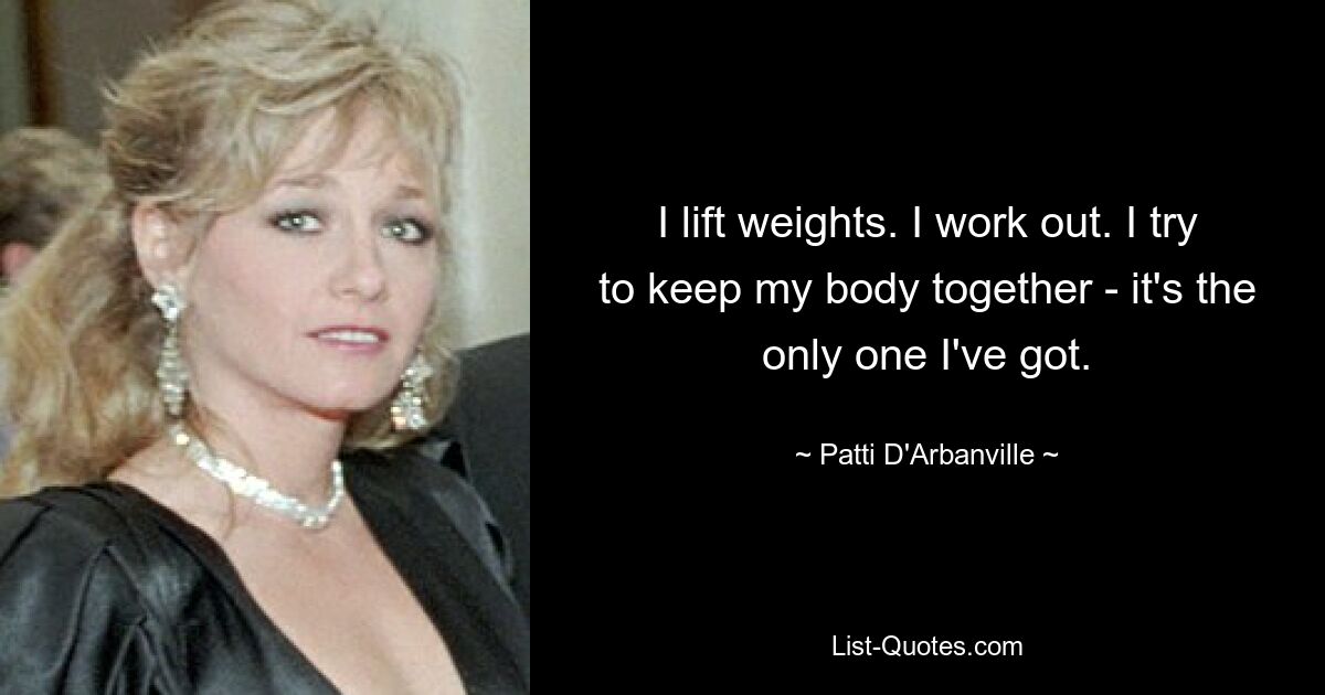 I lift weights. I work out. I try to keep my body together - it's the only one I've got. — © Patti D'Arbanville