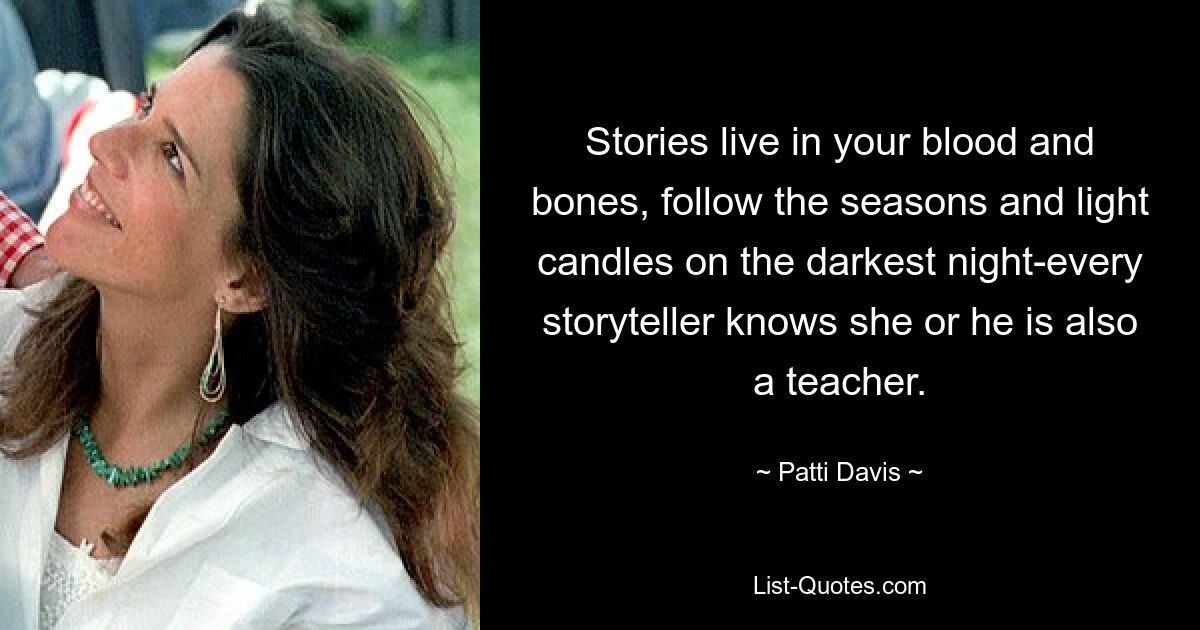 Stories live in your blood and bones, follow the seasons and light candles on the darkest night-every storyteller knows she or he is also a teacher. — © Patti Davis