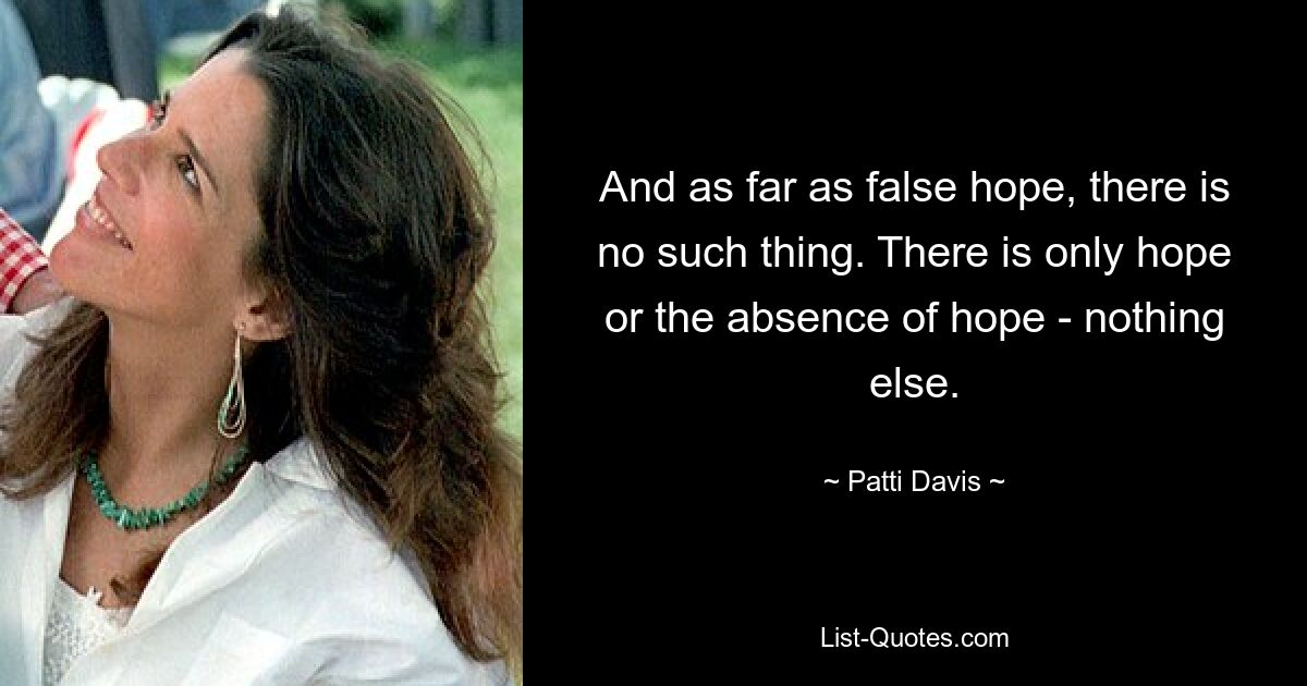 And as far as false hope, there is no such thing. There is only hope or the absence of hope - nothing else. — © Patti Davis