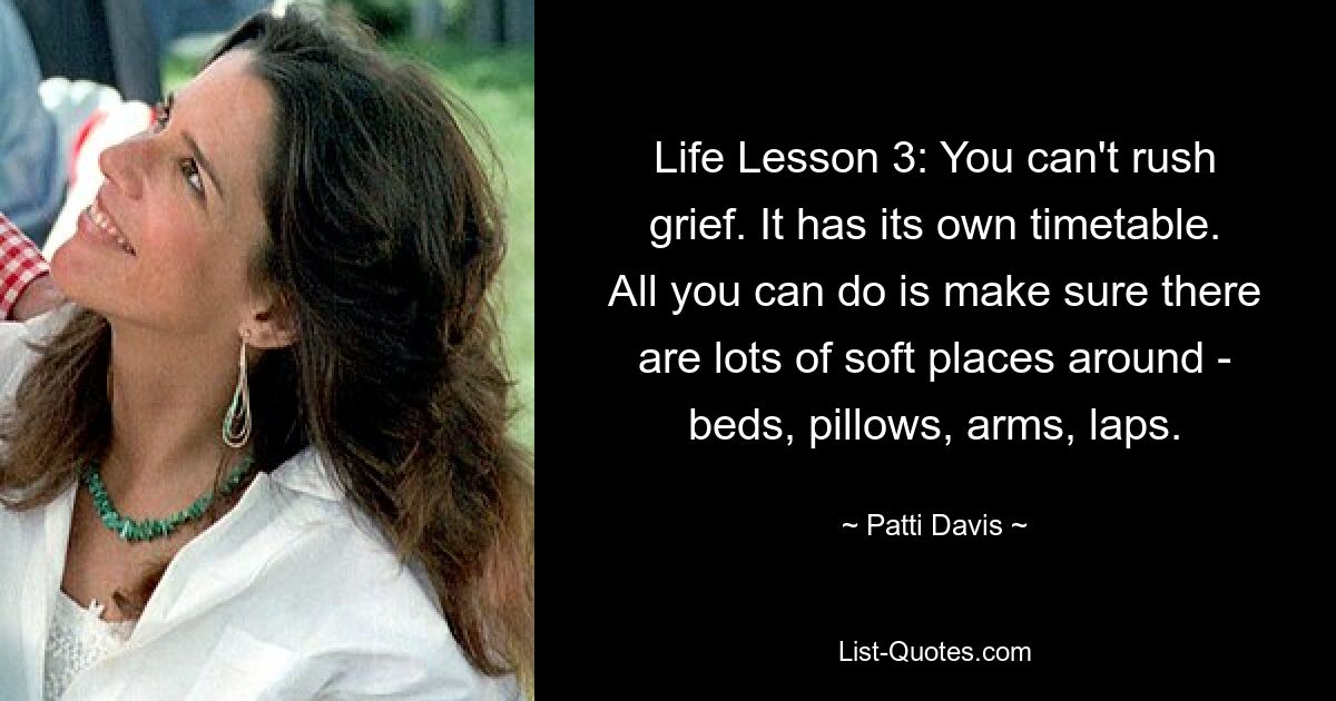 Life Lesson 3: You can't rush grief. It has its own timetable. All you can do is make sure there are lots of soft places around - beds, pillows, arms, laps. — © Patti Davis